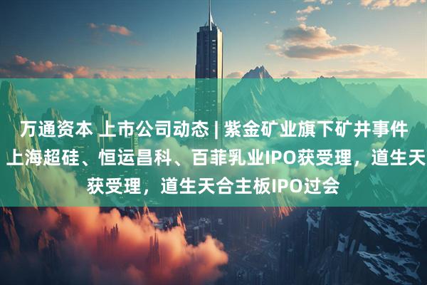 万通资本 上市公司动态 | 紫金矿业旗下矿井事件将影响净利润，上海超硅、恒运昌科、百菲乳业IPO获受理，道生天合主板IPO过会