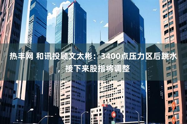 热丰网 和讯投顾文太彬：3400点压力区后跳水，接下来股指将调整